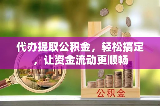 潜江代办提取公积金，轻松搞定，让资金流动更顺畅
