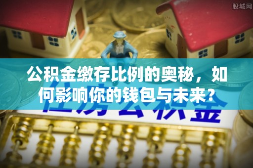 潜江公积金缴存比例的奥秘，如何影响你的钱包与未来？