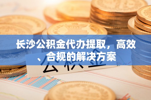 潜江长沙公积金代办提取，高效、合规的解决方案