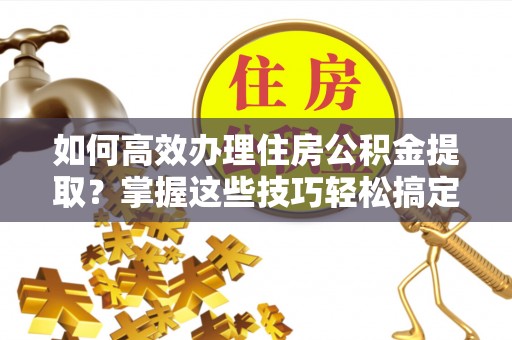 潜江如何高效办理住房公积金提取？掌握这些技巧轻松搞定