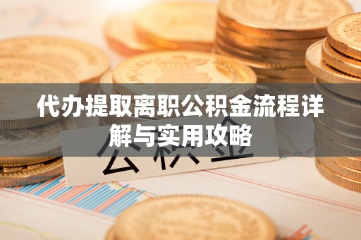 潜江代办提取离职公积金流程详解与实用攻略