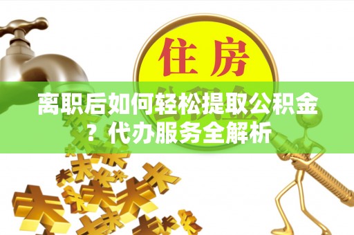 潜江离职后如何轻松提取公积金？代办服务全解析