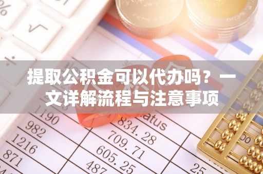 潜江提取公积金可以代办吗？一文详解流程与注意事项