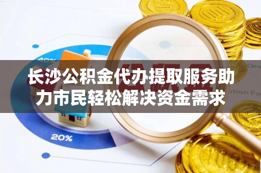 潜江长沙公积金代办提取服务助力市民轻松解决资金需求