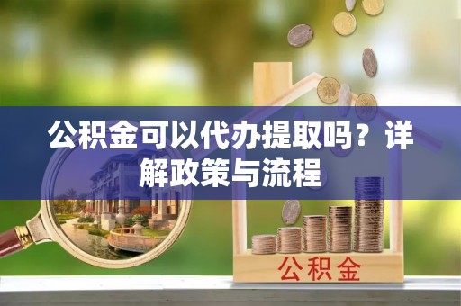 潜江公积金可以代办提取吗？详解政策与流程