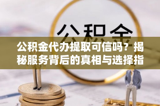 潜江公积金代办提取可信吗？揭秘服务背后的真相与选择指南