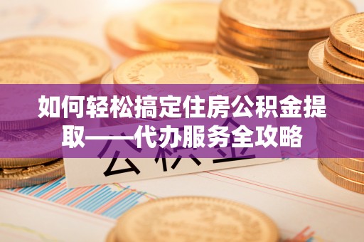 潜江如何轻松搞定住房公积金提取——代办服务全攻略