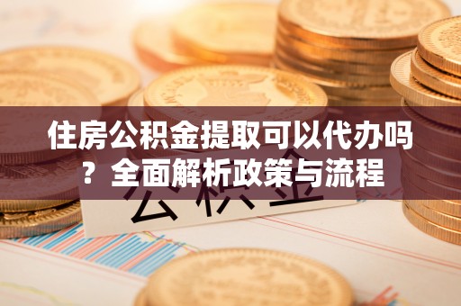 潜江住房公积金提取可以代办吗？全面解析政策与流程