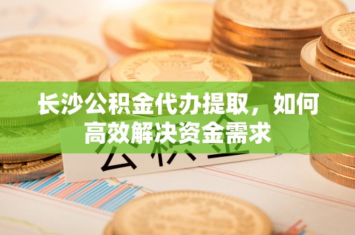 潜江长沙公积金代办提取，如何高效解决资金需求