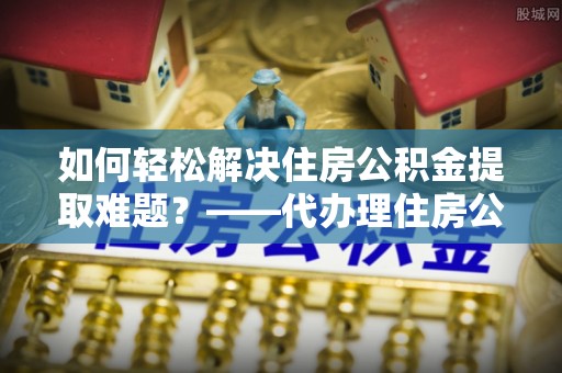 潜江如何轻松解决住房公积金提取难题？——代办理住房公积金提取服务解析