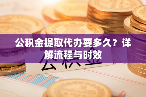 潜江公积金提取代办要多久？详解流程与时效