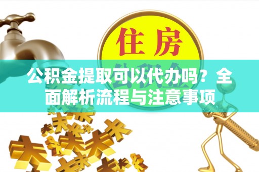 潜江公积金提取可以代办吗？全面解析流程与注意事项