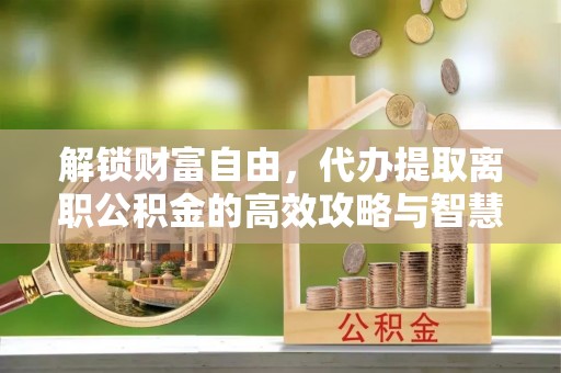 潜江解锁财富自由，代办提取离职公积金的高效攻略与智慧选择