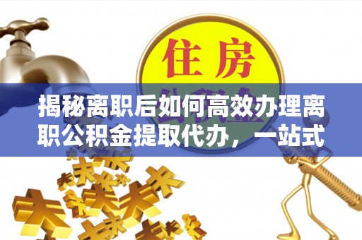 潜江揭秘离职后如何高效办理离职公积金提取代办，一站式服务全解析