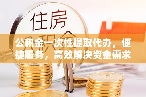 潜江公积金一次性提取代办，便捷服务，高效解决资金需求