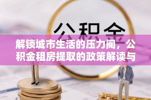 潜江解锁城市生活的压力阀，公积金租房提取的政策解读与实践指南