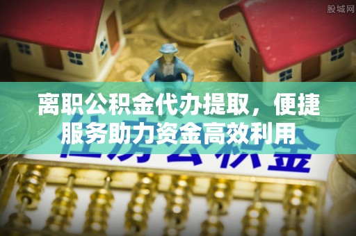 潜江离职公积金代办提取，便捷服务助力资金高效利用