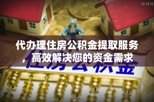 潜江代办理住房公积金提取服务，高效解决您的资金需求