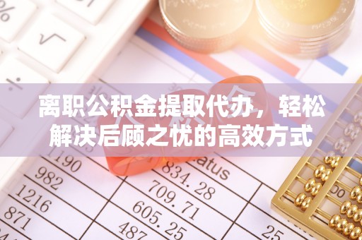 潜江离职公积金提取代办，轻松解决后顾之忧的高效方式