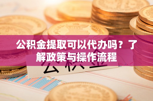 潜江公积金提取可以代办吗？了解政策与操作流程