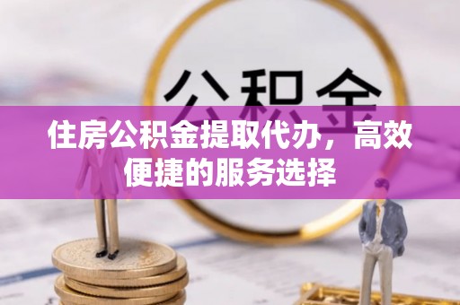 潜江住房公积金提取代办，高效便捷的服务选择