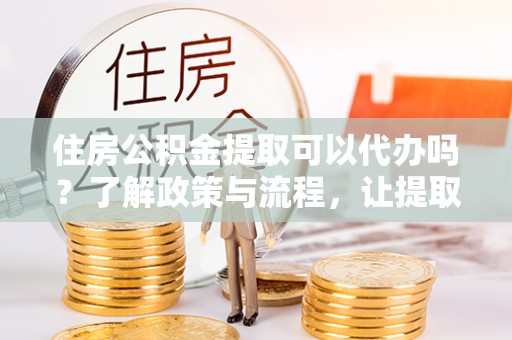 潜江住房公积金提取可以代办吗？了解政策与流程，让提取更便捷