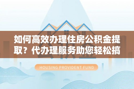 潜江如何高效办理住房公积金提取？代办理服务助您轻松搞定