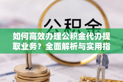 潜江如何高效办理公积金代办提取业务？全面解析与实用指南