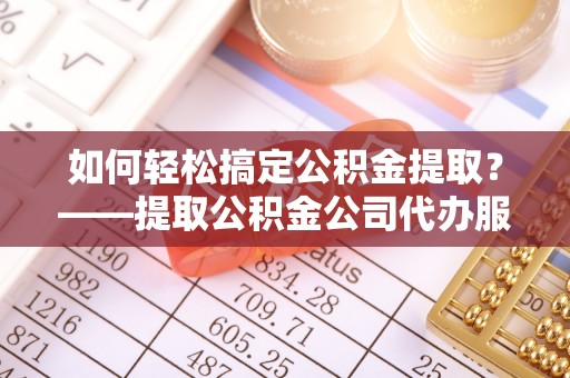 潜江如何轻松搞定公积金提取？——提取公积金公司代办服务全解析