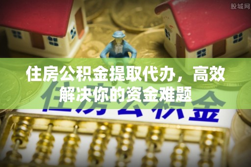 潜江住房公积金提取代办，高效解决你的资金难题