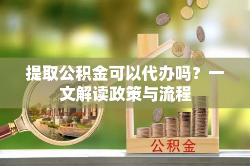 潜江提取公积金可以代办吗？一文解读政策与流程