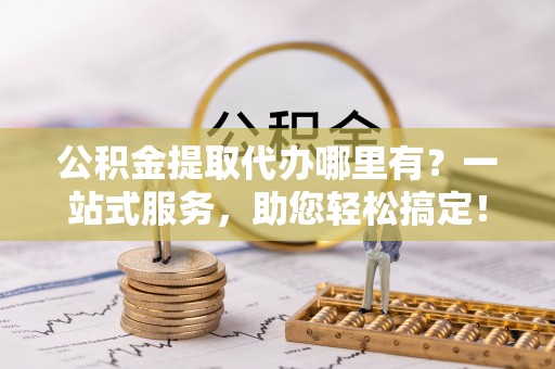 潜江公积金提取代办哪里有？一站式服务，助您轻松搞定！