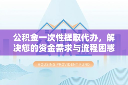 潜江公积金一次性提取代办，解决您的资金需求与流程困惑
