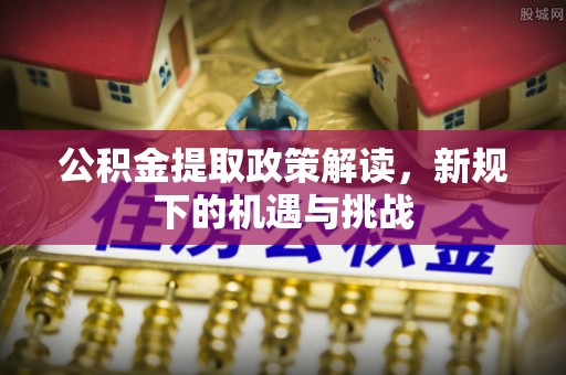 潜江公积金提取政策解读，新规下的机遇与挑战