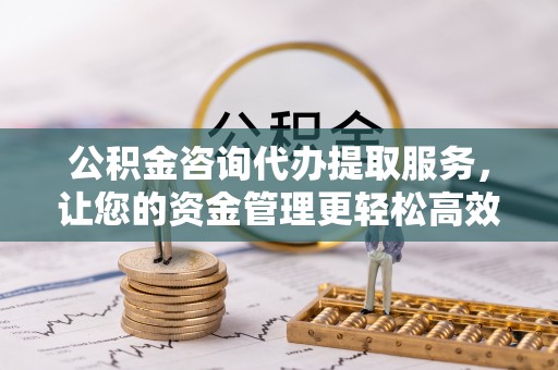 潜江公积金咨询代办提取服务，让您的资金管理更轻松高效