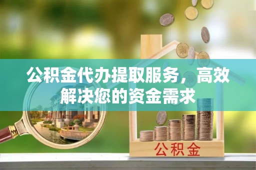 潜江公积金代办提取服务，高效解决您的资金需求