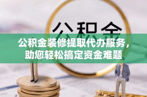潜江公积金装修提取代办服务，助您轻松搞定资金难题