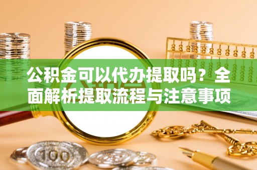 潜江公积金可以代办提取吗？全面解析提取流程与注意事项
