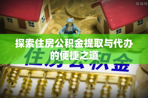 潜江探索住房公积金提取与代办的便捷之道