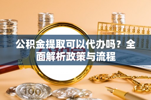 潜江公积金提取可以代办吗？全面解析政策与流程