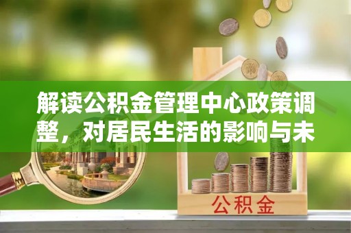 潜江解读公积金管理中心政策调整，对居民生活的影响与未来展望