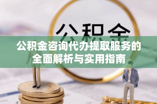 潜江公积金咨询代办提取服务的全面解析与实用指南