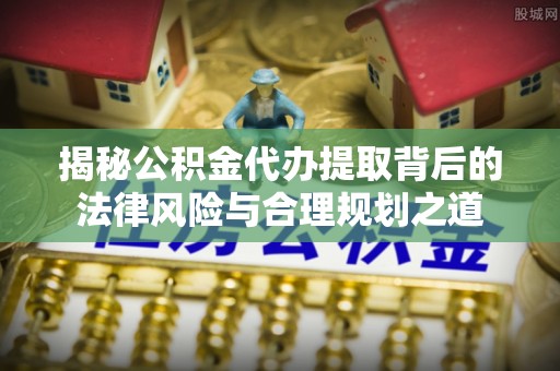 潜江揭秘公积金代办提取背后的法律风险与合理规划之道