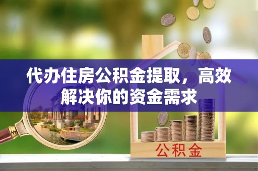 潜江代办住房公积金提取，高效解决你的资金需求