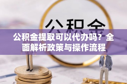 潜江公积金提取可以代办吗？全面解析政策与操作流程