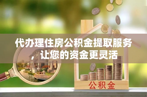 潜江代办理住房公积金提取服务，让您的资金更灵活