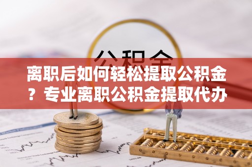 潜江离职后如何轻松提取公积金？专业离职公积金提取代办服务指南