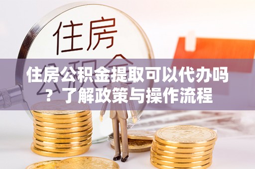 潜江住房公积金提取可以代办吗？了解政策与操作流程