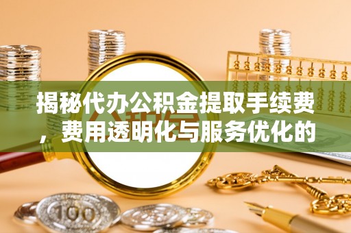 潜江揭秘代办公积金提取手续费，费用透明化与服务优化的关键