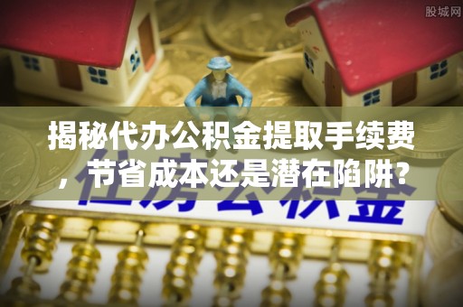 潜江揭秘代办公积金提取手续费，节省成本还是潜在陷阱？